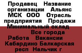 Продавец › Название организации ­ Альянс-МСК, ООО › Отрасль предприятия ­ Продажи › Минимальный оклад ­ 25 000 - Все города Работа » Вакансии   . Кабардино-Балкарская респ.,Нальчик г.